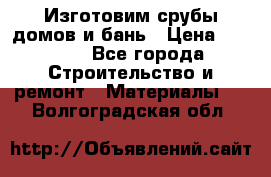  Изготовим срубы домов и бань › Цена ­ 1 000 - Все города Строительство и ремонт » Материалы   . Волгоградская обл.